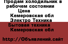 Продам холодильник в рабочем состоянии. › Цена ­ 1 000 - Кемеровская обл. Электро-Техника » Бытовая техника   . Кемеровская обл.